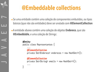 JAVAEE7 @Embeddable collections
•Se uma entidade contém uma coleção de componentes embutidos, ou tipos
básicos (que não são entidades) deve ser anotado com @ElementCollection
•A entidade abaixo contém uma coleção de objetos Endereco, que são
@Embeddable, e uma coleção de Strings:
@Entity
public class Representantes {
...
@ElementCollection
private Set<Endereco> enderecos = new HashSet<>();
@ElementCollection
private Set<String> emails = new HashSet<>();
...
}
 