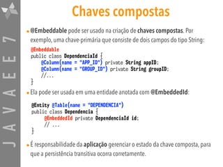 JAVAEE7 Chaves compostas
•@Embeddable pode ser usado na criação de chaves compostas. Por
exemplo, uma chave-primária que consiste de dois campos do tipo String:
•Ela pode ser usada em uma entidade anotada com @EmbeddedId:
•É responsabilidade da aplicação gerenciar o estado da chave composta, para
que a persistência transitiva ocorra corretamente.
@Entity @Table(name = "DEPENDENCIA")
public class Dependencia {
@EmbeddedId private DependenciaId id;
// ...
}
@Embeddable
public class DependenciaId {
@Column(name = "APP_ID") private String appID;
@Column(name = "GROUP_ID") private String groupID;
//...
}
 
