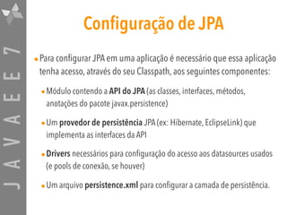 JAVAEE7 Configuração de JPA
•Para configurar JPA em uma aplicação é necessário que essa aplicação
tenha acesso, através do seu Classpath, aos seguintes componentes:
•Módulo contendo a API do JPA (as classes, interfaces, métodos,
anotações do pacote javax.persistence)
•Um provedor de persistência JPA (ex: Hibernate, EclipseLink) que
implementa as interfaces da API
•Drivers necessários para configuração do acesso aos datasources usados
(e pools de conexão, se houver)
•Um arquivo persistence.xml para configurar a camada de persistência.
 