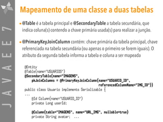 JAVAEE7 Mapeamento de uma classe a duas tabelas
•@Table é a tabela principal e @SecondaryTable a tabela secundária, que
indica coluna(s) contendo a chave primária usada(s) para realizar a junção.
•@PrimaryKeyJoinColumn contém: chave primária da tabela principal, chave
referenciada na tabela secundária (ou apenas o primeiro se forem iguais). O
atributo da segunda tabela informa a tabela e coluna a ser mapeada
@Entity
@Table(name="USUARIOS")
@SecondaryTable(name="IMAGENS",
pkJoinColumns = @PrimaryKeyJoinColumn(name="USUARIO_ID",
referencedColumnName="IMG_ID"))
public class Usuario implements Serializable {
...
@Id Column(name="USUARIO_ID")
private Long userId;
@Column(table="IMAGENS", name="URL_IMG", nullable=true)
private String avatar; ...
 