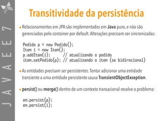 JAVAEE7 Transitividade da persistência
•Relacionamentos em JPA são implementados em Java puro, e não são
gerenciados pelo container por default.Alterações precisam ser sincronizadas:
Pedido p = new Pedido(); 
Item i = new Item(); 
p.addItem(i); // atualizando o pedido 
item.setPedido(p); // atualizando o item (se bidirecional)
•As entidades precisam ser persistentes.Tentar adicionar uma entidade
transiente a uma entidade persistente causa TransientObjectException.
•persist() ou merge() dentro de um contexto transacional resolve o problema:
em.persist(p); 
em.persist(i);
 