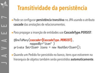 JAVAEE7 Transitividade da persistência
•Pode-se configurar persistência transitiva no JPA usando o atributo
cascade das anotações de relacionamentos.
•Para propagar a inserção de entidades use CascadeType.PERSIST:
@OneToMany(cascade={CascadeType.PERSIST},  
mappedBy="item" ) 
private Set<Item> itens = new HashSet<Item>();
•Quando um Pedido for persistido no banco, itens que estiverem na
hierarquia de objetos também serão persistidos automaticamente.
 