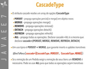 JAVAEE7 CascadeType
•O atributo cascade recebe um array de opções CascadeType
•PERSIST – propaga operações persist() e merge() em objetos novos
•MERGE – propaga operações merge()
•REMOVE – propaga operações remove()
•DETACH – propaga operações detach()
•REFRESH – propaga operações refresh()
•ALL – propaga todas as operações. Declarar cascade=ALL é o mesmo que
declarar cascade={PERSIST, MERGE, REMOVE, REFRESH, DETACH}
•Um uso típico é PERSIST + MERGE, que garante inserts e updates transitivos
@OneToMany(cascade={CascadeType.PERSIST, CascadeType.MERGE})
•Se a remoção de um Pedido exigir a remoção de seus Itens um REMOVE é
necessário. Pode-se usar ALL para que todas as operações sejam transitivas
 