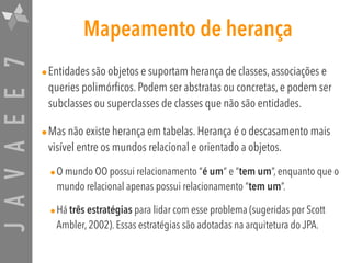 JAVAEE7 Mapeamento de herança
•Entidades são objetos e suportam herança de classes, associações e
queries polimórficos. Podem ser abstratas ou concretas, e podem ser
subclasses ou superclasses de classes que não são entidades.
•Mas não existe herança em tabelas. Herança é o descasamento mais
visível entre os mundos relacional e orientado a objetos.
•O mundo OO possui relacionamento “é um” e “tem um”, enquanto que o
mundo relacional apenas possui relacionamento “tem um”.
•Há três estratégias para lidar com esse problema (sugeridas por Scott
Ambler, 2002). Essas estratégias são adotadas na arquitetura do JPA.
 