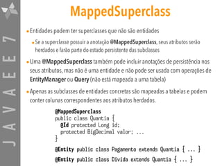 JAVAEE7 MappedSuperclass
•Entidades podem ter superclasses que não são entidades
•Se a superclasse possuir a anotação @MappedSuperclass, seus atributos serão
herdados e farão parte do estado persistente das subclasses
•Uma @MappedSuperclass também pode incluir anotações de persistência nos
seus atributos, mas não é uma entidade e não pode ser usada com operações de
EntityManager ou Query (não está mapeada a uma tabela)
•Apenas as subclasses de entidades concretas são mapeadas a tabelas e podem
conter colunas correspondentes aos atributos herdados.
@MappedSuperclass
public class Quantia {
@Id protected Long id;
protected BigDecimal valor; ...
}
@Entity public class Pagamento extends Quantia { ... }
@Entity public class Divida extends Quantia { ... }
 