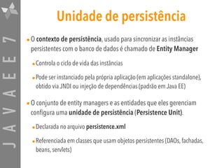 JAVAEE7 Unidade de persistência
•O contexto de persistência, usado para sincronizar as instâncias
persistentes com o banco de dados é chamado de Entity Manager
•Controla o ciclo de vida das instâncias
•Pode ser instanciado pela própria aplicação (em aplicações standalone),
obtido via JNDI ou injeção de dependências (padrão em Java EE)
•O conjunto de entity managers e as entidades que eles gerenciam
configura uma unidade de persistência (Persistence Unit).
•Declarada no arquivo persistence.xml
•Referenciada em classes que usam objetos persistentes (DAOs, fachadas,
beans, servlets)
 