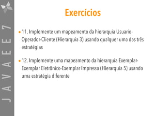 JAVAEE7 Exercícios
•11. Implemente um mapeamento da hierarquia Usuario-
Operador-Cliente (Hierarquia 3) usando qualquer uma das três
estratégias
•12. Implemente uma mapeamento da hierarquia Exemplar-
Exemplar Eletrônico-Exemplar Impresso (Hierarquia 5) usando
uma estratégia diferente
 