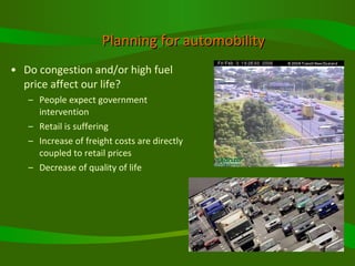 Planning for automobility Do congestion and/or high fuel price affect our life? People expect government intervention Retail is suffering Increase of freight costs are directly coupled to retail prices  Decrease of quality of life 