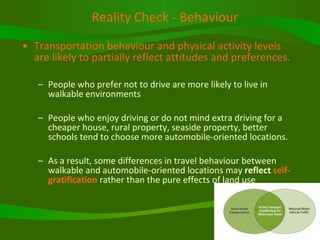 Reality Check - Behaviour Transportation behaviour and physical activity levels are likely to partially reflect attitudes and preferences.   People who prefer not to drive are more likely to live in walkable environments People who enjoy driving or do not mind extra driving for a cheaper house, rural property, seaside property, better schools tend to choose more automobile-oriented locations.  As a result, some differences in travel behaviour between walkable and automobile-oriented locations may  reflect  self-gratification  rather than the pure effects of land use  