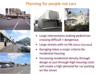 Planning for people not cars Large intersections making pedestrian crossing difficult + dangerous Large streets with no life  (taken Saturday ) Garaging takes a major criteria for residential housing Increasing residential density through design or just through high housing costs will create a high demand for car parking on the street  