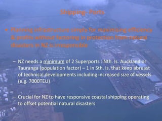 Shipping- Ports Planning infrastructure simply for maximising efficiency & profits without factoring in protection from natural disasters in NZ is irresponsible NZ needs a  minimum  of 2 Superports : Nth. Is. Auckland or Tauranga (population factor) – 1 in Sth. Is. that keep abreast of technical developments including increased size of vessels (e.g. 7000TEU) Crucial for NZ to have responsive coastal shipping operating  to offset potential natural disasters 