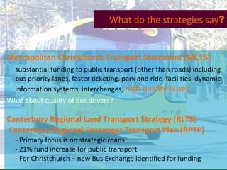 Metropolitan Christchurch Transport Statement (MCTS) substantial funding to public transport (other than roads) including bus priority lanes, faster ticketing, park and ride  facilities, dynamic information systems, interchanges,  high quality buses What about quality of bus drivers? Canterbury Regional Land Transport Strategy (RLTS) Canterbury Regional Passenger Transport Plan (RPTP) - Primary focus is on strategic roads - 21% fund increase for public transport - For Christchurch – new Bus Exchange identified for funding What do the strategies say ? 