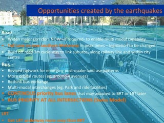 Road Widen major corridors NOW –if required- to enable multi modal capability Toll Lane on new southern Motorway  in peak times – legislation to be changed Build off road 3m cycle-way to link suburbs, along railway line and within city centre Bus Revised network for emerging post-quake land use patterns More orbital routes (eg. around 4 avenues) Rethink bus exchange  Multi-modal interchanges (eg. Park and ride facilities) CONTINOUS priority bus lanes   that may adapted to BRT or LRT later BUS PRIORITY AT ALL INTERSECTIONS (Swiss Model) LRT Get LRT underway more sexy than BRT Opportunities created by the earthquakes Source: www.metroinfo.co.nz 