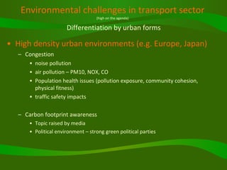 Environmental challenges in transport sector (high on the agenda)   Differentiation by urban forms High density urban environments (e.g. Europe, Japan) Congestion  noise pollution air pollution – PM10, NOX, CO Population health issues (pollution exposure, community cohesion, physical fitness) traffic safety impacts Carbon footprint awareness Topic raised by media Political environment – strong green political parties 