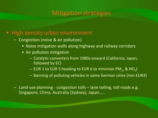 Mitigation strategies High density urban environment Congestion (noise & air pollution) Noise mitigation walls along highway and railway corridors Air pollution mitigation Catalytic converters from 1980s onward (California, Japan, followed by EC) EUR 1 to EUR 5 heading to EUR 6 to minimise PM 10  & NO X ) Banning of polluting vehicles in some German cities (min EUR3) Land-use planning - congestion tolls – lane tolling, toll roads e.g. Singapore, China, Australia (Sydney), Japan….. 