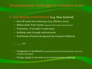 Environmental challenges in transport sector   Low density environment  (e.g. New Zealand) Run-off roads into waterways (e.g. effluent, tyres) Ballast water from vessels  (especially after Japan nuclear disaster) Prevention  of oil spills in waterways Building roads through national parks Distribution of plants & organims by transport (Didymo) ……… ??? Congestion in Auckland  (not perceived as environmental issue, more of a commercial impact) Energy supply is not seen as an environmental challenge 