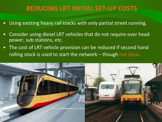 REDUCING LRT INITIAL SET-UP COSTS Using existing heavy rail tracks with only partial street running. Consider using diesel LRT vehicles that do not require over head power, sub stations, etc.  The cost of LRT vehicle provision can be reduced if second hand rolling stock is used to start the network – though  not ideal .   