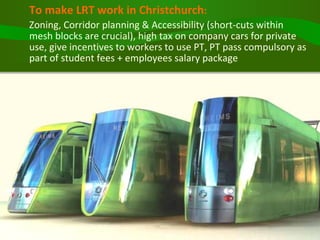 To make LRT work in Christchurch :   Zoning, Corridor planning & Accessibility (short-cuts within mesh blocks are crucial), high tax on company cars for private use, give incentives to workers to use PT, PT pass compulsory as part of student fees + employees salary package 