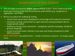 Sustainability & New Zealand 73% of freight transported  within  regions (Paling study) > more roads to be built Short-haul rail has so far only be pushed by externalities (e.g. congestion or regulations  -see POAL)  NZ has no culture for walking & cycling  centres have never been developed to encourage soft modes for everyone commuter cycling is perceived as a gym exercise causing accidents due to inappropriate speed Walking-running across mountains – backpacks used for tramping –hardly for grocery shopping access to private motor vehicles is too easy and cheap compared to other OECD countries WHY BOTHER?  No political drive –  hardly air pollution concerns - no energy supply issues UNLESS Energy Supply or Costs become an issue!!!!  Or Having to be serious about planning for resilience 