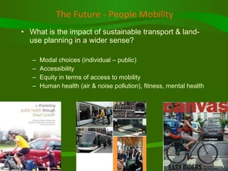 The Future - People Mobility   What is the impact of sustainable transport & land-use planning in a wider sense? Modal choices (individual – public) Accessibility  Equity in terms of access to mobility Human health (air & noise pollution), fitness, mental health 