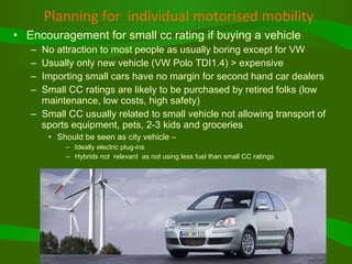 Planning for  individual motorised mobility Encouragement for small cc rating if buying a vehicle No attraction to most people as usually boring except for VW Usually only new vehicle (VW Polo TDI1.4) > expensive Importing small cars have no margin for second hand car dealers Small CC ratings are likely to be purchased by retired folks (low maintenance, low costs, high safety) Small CC usually related to small vehicle not allowing transport of sports equipment, pets, 2-3 kids and groceries Should be seen as city vehicle –  Ideally electric plug-ins Hybrids not  relevant  as not using less fuel than small CC ratings 