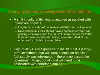 Changing decision-making system for mobility A shift in cultural thinking is required associated with incentives or costs long-term cars should be seen as a liability and not an asset New residential areas should have a common covered car parking area away from the house to make people think that there are other modes with having a wooden shed at the entrance for rubbish bins and bikes High quality PT is expensive to install but it is a long-term investment that will keep population mobile if fuel supply was interrupted – there is no escape for government to get out of it – it will need to be associated with corridor planning  