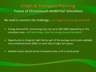 Urban & Transport Planning   Future of Christchurch residential relocations No need to mention the challenge…… in regard to energy demand Energy demand for commuting may rise up to 200-300% depending on the relocation area –  will technology solve the energy demand problem? Opportunity to integrate Light Rail as part of the package and create walkable new residential areas 500m on each side of Light rail system  Satellite towns should not be increased unless a LR is constructed 