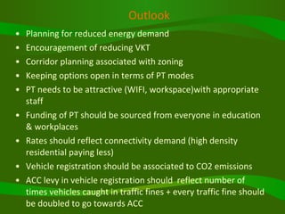 Outlook Planning for reduced energy demand Encouragement of reducing VKT Corridor planning associated with zoning  Keeping options open in terms of PT modes PT needs to be attractive (WIFI, workspace)with appropriate staff Funding of PT should be sourced from everyone in education & workplaces Rates should reflect connectivity demand (high density residential paying less) Vehicle registration should be associated to CO2 emissions ACC levy in vehicle registration should  reflect number of times vehicles caught in traffic fines + every traffic fine should be doubled to go towards ACC  