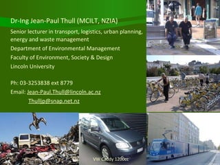 VW Caddy 1200cc Dr-Ing Jean-Paul Thull (MCILT, NZIA) Senior lecturer in transport, logistics, urban planning,  energy and waste management Department of Environmental Management Faculty of Environment, Society & Design Lincoln University Ph: 03-3253838 ext 8779 Email:  [email_address]   [email_address] 