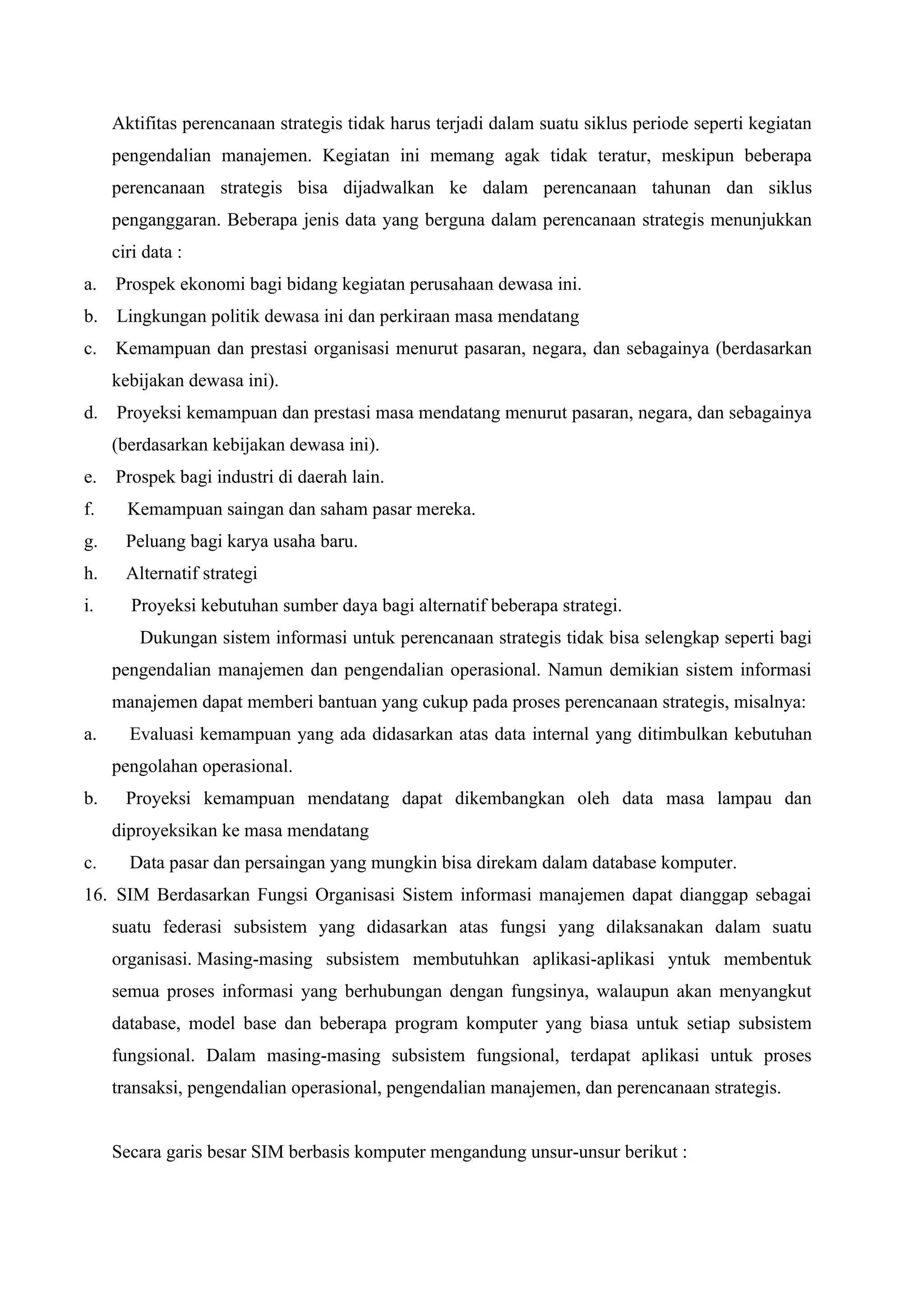 Aktifitas perencanaan strategis tidak harus terjadi dalam suatu siklus periode seperti kegiatan
pengendalian manajemen. Kegiatan ini memang agak tidak teratur, meskipun beberapa
perencanaan strategis bisa dijadwalkan ke dalam perencanaan tahunan dan siklus
penganggaran. Beberapa jenis data yang berguna dalam perencanaan strategis menunjukkan
ciri data :
a. Prospek ekonomi bagi bidang kegiatan perusahaan dewasa ini.
b. Lingkungan politik dewasa ini dan perkiraan masa mendatang
c. Kemampuan dan prestasi organisasi menurut pasaran, negara, dan sebagainya (berdasarkan
kebijakan dewasa ini).
d. Proyeksi kemampuan dan prestasi masa mendatang menurut pasaran, negara, dan sebagainya
(berdasarkan kebijakan dewasa ini).
e. Prospek bagi industri di daerah lain.
f. Kemampuan saingan dan saham pasar mereka.
g. Peluang bagi karya usaha baru.
h. Alternatif strategi
i. Proyeksi kebutuhan sumber daya bagi alternatif beberapa strategi.
Dukungan sistem informasi untuk perencanaan strategis tidak bisa selengkap seperti bagi
pengendalian manajemen dan pengendalian operasional. Namun demikian sistem informasi
manajemen dapat memberi bantuan yang cukup pada proses perencanaan strategis, misalnya:
a. Evaluasi kemampuan yang ada didasarkan atas data internal yang ditimbulkan kebutuhan
pengolahan operasional.
b. Proyeksi kemampuan mendatang dapat dikembangkan oleh data masa lampau dan
diproyeksikan ke masa mendatang
c. Data pasar dan persaingan yang mungkin bisa direkam dalam database komputer.
16. SIM Berdasarkan Fungsi Organisasi Sistem informasi manajemen dapat dianggap sebagai
suatu federasi subsistem yang didasarkan atas fungsi yang dilaksanakan dalam suatu
organisasi. Masing-masing subsistem membutuhkan aplikasi-aplikasi yntuk membentuk
semua proses informasi yang berhubungan dengan fungsinya, walaupun akan menyangkut
database, model base dan beberapa program komputer yang biasa untuk setiap subsistem
fungsional. Dalam masing-masing subsistem fungsional, terdapat aplikasi untuk proses
transaksi, pengendalian operasional, pengendalian manajemen, dan perencanaan strategis.
Secara garis besar SIM berbasis komputer mengandung unsur-unsur berikut :
 