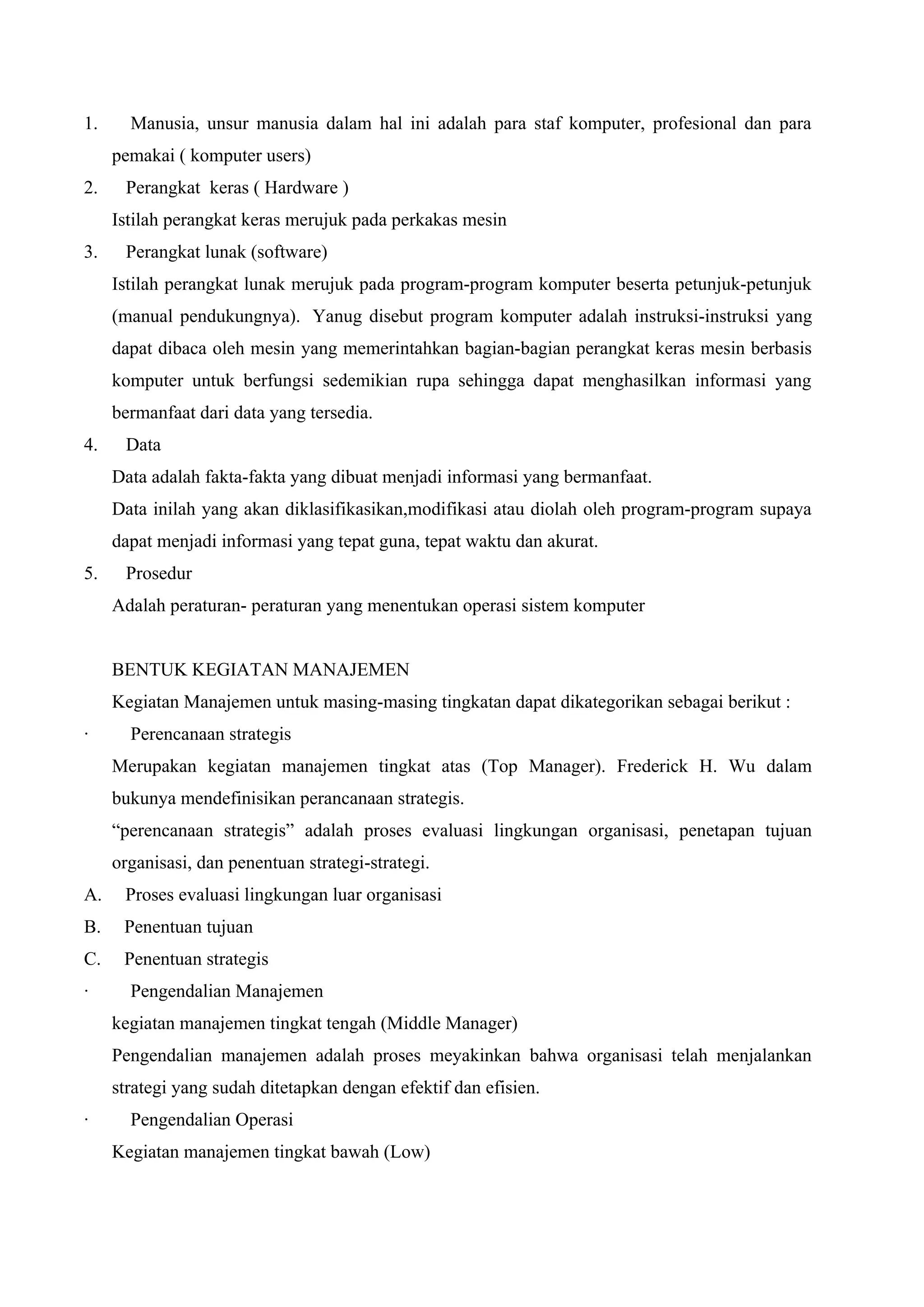 1. Manusia, unsur manusia dalam hal ini adalah para staf komputer, profesional dan para
pemakai ( komputer users)
2. Perangkat keras ( Hardware )
Istilah perangkat keras merujuk pada perkakas mesin
3. Perangkat lunak (software)
Istilah perangkat lunak merujuk pada program-program komputer beserta petunjuk-petunjuk
(manual pendukungnya). Yanug disebut program komputer adalah instruksi-instruksi yang
dapat dibaca oleh mesin yang memerintahkan bagian-bagian perangkat keras mesin berbasis
komputer untuk berfungsi sedemikian rupa sehingga dapat menghasilkan informasi yang
bermanfaat dari data yang tersedia.
4. Data
Data adalah fakta-fakta yang dibuat menjadi informasi yang bermanfaat.
Data inilah yang akan diklasifikasikan,modifikasi atau diolah oleh program-program supaya
dapat menjadi informasi yang tepat guna, tepat waktu dan akurat.
5. Prosedur
Adalah peraturan- peraturan yang menentukan operasi sistem komputer
BENTUK KEGIATAN MANAJEMEN
Kegiatan Manajemen untuk masing-masing tingkatan dapat dikategorikan sebagai berikut :
· Perencanaan strategis
Merupakan kegiatan manajemen tingkat atas (Top Manager). Frederick H. Wu dalam
bukunya mendefinisikan perancanaan strategis.
“perencanaan strategis” adalah proses evaluasi lingkungan organisasi, penetapan tujuan
organisasi, dan penentuan strategi-strategi.
A. Proses evaluasi lingkungan luar organisasi
B. Penentuan tujuan
C. Penentuan strategis
· Pengendalian Manajemen
kegiatan manajemen tingkat tengah (Middle Manager)
Pengendalian manajemen adalah proses meyakinkan bahwa organisasi telah menjalankan
strategi yang sudah ditetapkan dengan efektif dan efisien.
· Pengendalian Operasi
Kegiatan manajemen tingkat bawah (Low)
 