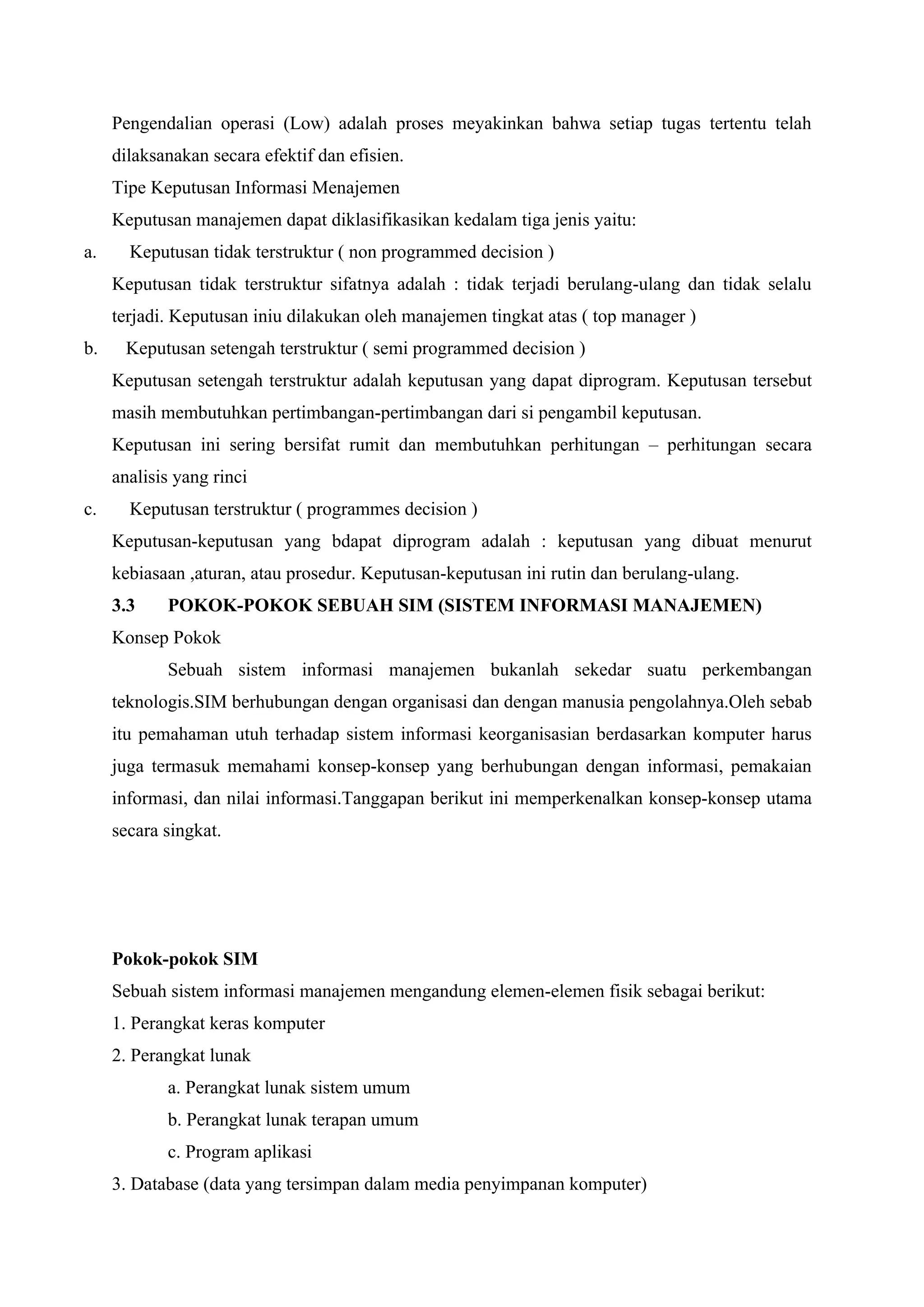 Pengendalian operasi (Low) adalah proses meyakinkan bahwa setiap tugas tertentu telah
dilaksanakan secara efektif dan efisien.
Tipe Keputusan Informasi Menajemen
Keputusan manajemen dapat diklasifikasikan kedalam tiga jenis yaitu:
a. Keputusan tidak terstruktur ( non programmed decision )
Keputusan tidak terstruktur sifatnya adalah : tidak terjadi berulang-ulang dan tidak selalu
terjadi. Keputusan iniu dilakukan oleh manajemen tingkat atas ( top manager )
b. Keputusan setengah terstruktur ( semi programmed decision )
Keputusan setengah terstruktur adalah keputusan yang dapat diprogram. Keputusan tersebut
masih membutuhkan pertimbangan-pertimbangan dari si pengambil keputusan.
Keputusan ini sering bersifat rumit dan membutuhkan perhitungan – perhitungan secara
analisis yang rinci
c. Keputusan terstruktur ( programmes decision )
Keputusan-keputusan yang bdapat diprogram adalah : keputusan yang dibuat menurut
kebiasaan ,aturan, atau prosedur. Keputusan-keputusan ini rutin dan berulang-ulang.
3.3 POKOK-POKOK SEBUAH SIM (SISTEM INFORMASI MANAJEMEN)
Konsep Pokok
Sebuah sistem informasi manajemen bukanlah sekedar suatu perkembangan
teknologis.SIM berhubungan dengan organisasi dan dengan manusia pengolahnya.Oleh sebab
itu pemahaman utuh terhadap sistem informasi keorganisasian berdasarkan komputer harus
juga termasuk memahami konsep-konsep yang berhubungan dengan informasi, pemakaian
informasi, dan nilai informasi.Tanggapan berikut ini memperkenalkan konsep-konsep utama
secara singkat.
Pokok-pokok SIM
Sebuah sistem informasi manajemen mengandung elemen-elemen fisik sebagai berikut:
1. Perangkat keras komputer
2. Perangkat lunak
a. Perangkat lunak sistem umum
b. Perangkat lunak terapan umum
c. Program aplikasi
3. Database (data yang tersimpan dalam media penyimpanan komputer)
 