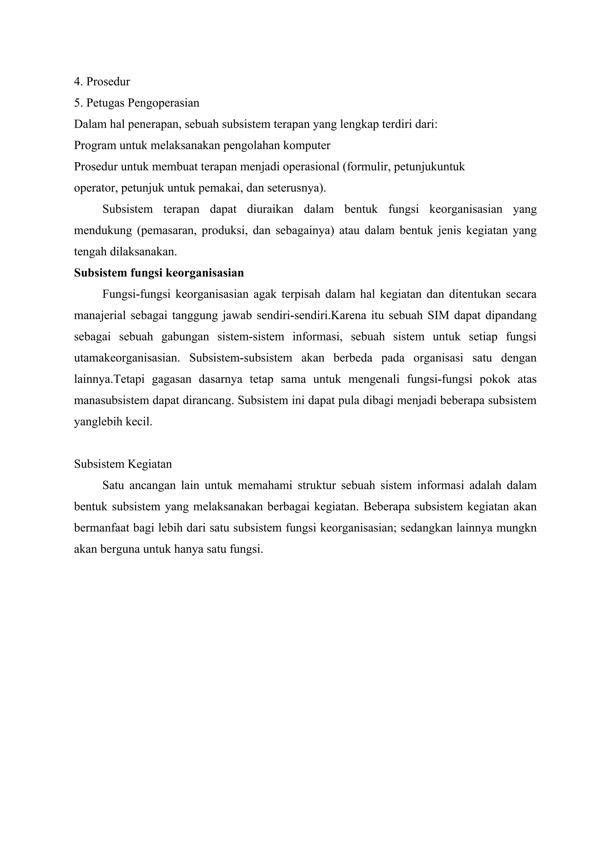 4. Prosedur
5. Petugas Pengoperasian
Dalam hal penerapan, sebuah subsistem terapan yang lengkap terdiri dari:
Program untuk melaksanakan pengolahan komputer
Prosedur untuk membuat terapan menjadi operasional (formulir, petunjukuntuk
operator, petunjuk untuk pemakai, dan seterusnya).
Subsistem terapan dapat diuraikan dalam bentuk fungsi keorganisasian yang
mendukung (pemasaran, produksi, dan sebagainya) atau dalam bentuk jenis kegiatan yang
tengah dilaksanakan.
Subsistem fungsi keorganisasian
Fungsi-fungsi keorganisasian agak terpisah dalam hal kegiatan dan ditentukan secara
manajerial sebagai tanggung jawab sendiri-sendiri.Karena itu sebuah SIM dapat dipandang
sebagai sebuah gabungan sistem-sistem informasi, sebuah sistem untuk setiap fungsi
utamakeorganisasian. Subsistem-subsistem akan berbeda pada organisasi satu dengan
lainnya.Tetapi gagasan dasarnya tetap sama untuk mengenali fungsi-fungsi pokok atas
manasubsistem dapat dirancang. Subsistem ini dapat pula dibagi menjadi beberapa subsistem
yanglebih kecil.
Subsistem Kegiatan
Satu ancangan lain untuk memahami struktur sebuah sistem informasi adalah dalam
bentuk subsistem yang melaksanakan berbagai kegiatan. Beberapa subsistem kegiatan akan
bermanfaat bagi lebih dari satu subsistem fungsi keorganisasian; sedangkan lainnya mungkn
akan berguna untuk hanya satu fungsi.
 