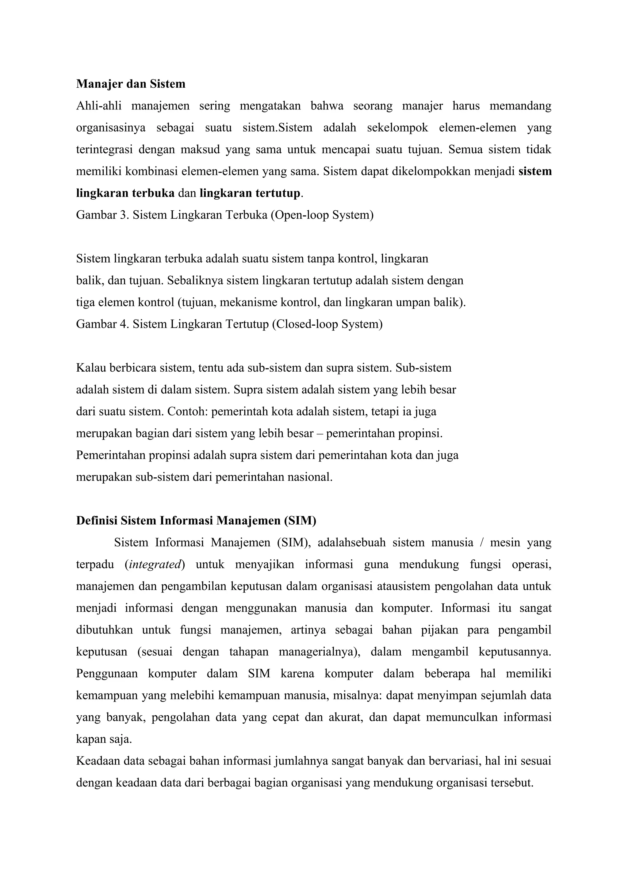 Manajer dan Sistem
Ahli-ahli manajemen sering mengatakan bahwa seorang manajer harus memandang
organisasinya sebagai suatu sistem.Sistem adalah sekelompok elemen-elemen yang
terintegrasi dengan maksud yang sama untuk mencapai suatu tujuan. Semua sistem tidak
memiliki kombinasi elemen-elemen yang sama. Sistem dapat dikelompokkan menjadi sistem
lingkaran terbuka dan lingkaran tertutup.
Gambar 3. Sistem Lingkaran Terbuka (Open-loop System)
Sistem lingkaran terbuka adalah suatu sistem tanpa kontrol, lingkaran
balik, dan tujuan. Sebaliknya sistem lingkaran tertutup adalah sistem dengan
tiga elemen kontrol (tujuan, mekanisme kontrol, dan lingkaran umpan balik).
Gambar 4. Sistem Lingkaran Tertutup (Closed-loop System)
Kalau berbicara sistem, tentu ada sub-sistem dan supra sistem. Sub-sistem
adalah sistem di dalam sistem. Supra sistem adalah sistem yang lebih besar
dari suatu sistem. Contoh: pemerintah kota adalah sistem, tetapi ia juga
merupakan bagian dari sistem yang lebih besar – pemerintahan propinsi.
Pemerintahan propinsi adalah supra sistem dari pemerintahan kota dan juga
merupakan sub-sistem dari pemerintahan nasional.
Definisi Sistem Informasi Manajemen (SIM)
Sistem Informasi Manajemen (SIM), adalahsebuah sistem manusia / mesin yang
terpadu (integrated) untuk menyajikan informasi guna mendukung fungsi operasi,
manajemen dan pengambilan keputusan dalam organisasi atausistem pengolahan data untuk
menjadi informasi dengan menggunakan manusia dan komputer. Informasi itu sangat
dibutuhkan untuk fungsi manajemen, artinya sebagai bahan pijakan para pengambil
keputusan (sesuai dengan tahapan managerialnya), dalam mengambil keputusannya.
Penggunaan komputer dalam SIM karena komputer dalam beberapa hal memiliki
kemampuan yang melebihi kemampuan manusia, misalnya: dapat menyimpan sejumlah data
yang banyak, pengolahan data yang cepat dan akurat, dan dapat memunculkan informasi
kapan saja.
Keadaan data sebagai bahan informasi jumlahnya sangat banyak dan bervariasi, hal ini sesuai
dengan keadaan data dari berbagai bagian organisasi yang mendukung organisasi tersebut.
 