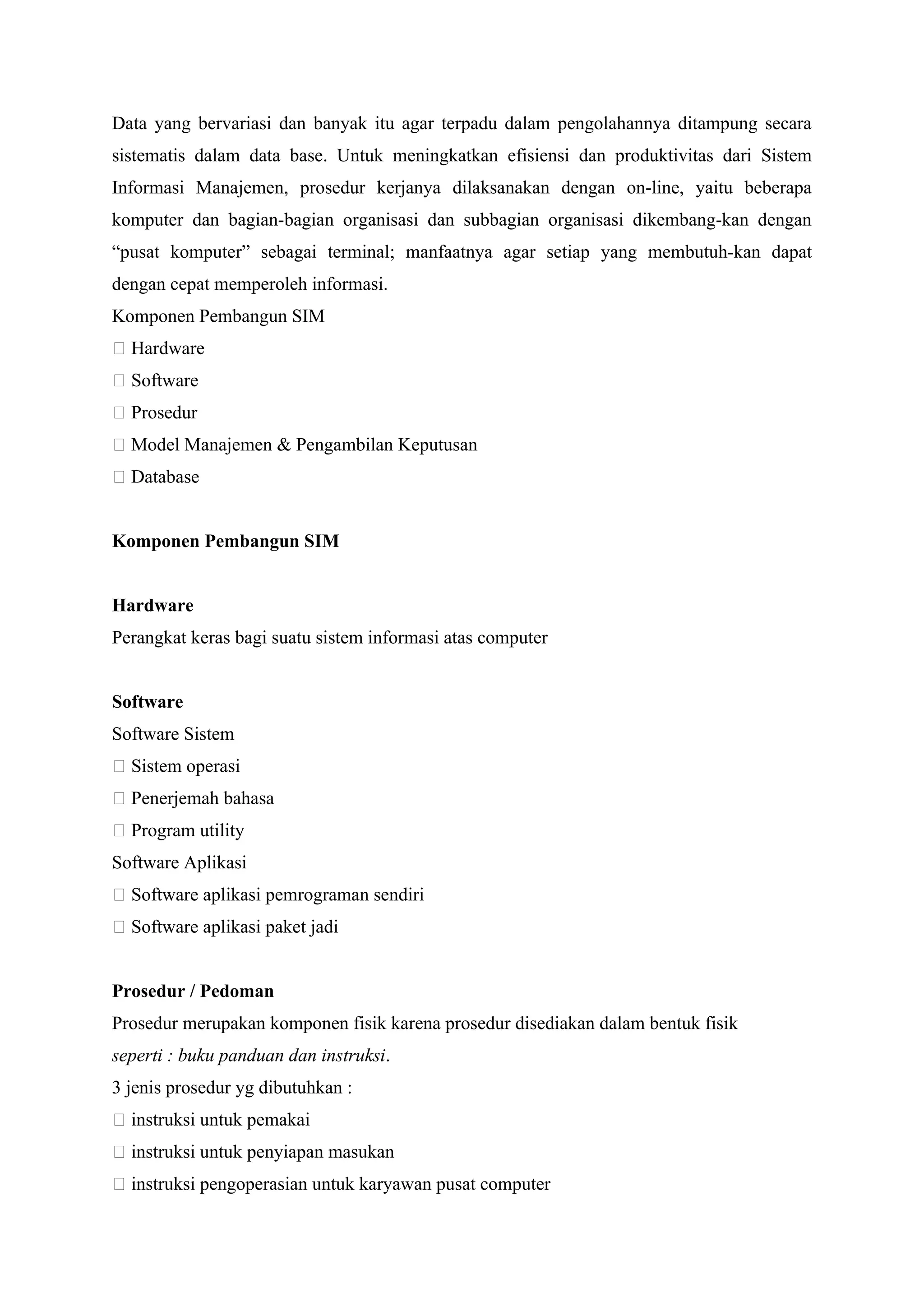 Data yang bervariasi dan banyak itu agar terpadu dalam pengolahannya ditampung secara
sistematis dalam data base. Untuk meningkatkan efisiensi dan produktivitas dari Sistem
Informasi Manajemen, prosedur kerjanya dilaksanakan dengan on-line, yaitu beberapa
komputer dan bagian-bagian organisasi dan subbagian organisasi dikembang-kan dengan
“pusat komputer” sebagai terminal; manfaatnya agar setiap yang membutuh-kan dapat
dengan cepat memperoleh informasi.
Komponen Pembangun SIM
􀂄 Hardware
􀂄 Software
􀂄 Prosedur
􀂄 Model Manajemen & Pengambilan Keputusan
􀂄 Database
Komponen Pembangun SIM
Hardware
Perangkat keras bagi suatu sistem informasi atas computer
Software
Software Sistem
􀂅 Sistem operasi
􀂅 Penerjemah bahasa
􀂅 Program utility
Software Aplikasi
􀂅 Software aplikasi pemrograman sendiri
􀂅 Software aplikasi paket jadi
Prosedur / Pedoman
Prosedur merupakan komponen fisik karena prosedur disediakan dalam bentuk fisik
seperti : buku panduan dan instruksi.
3 jenis prosedur yg dibutuhkan :
􀂄 instruksi untuk pemakai
􀂄 instruksi untuk penyiapan masukan
􀂄 instruksi pengoperasian untuk karyawan pusat computer
 