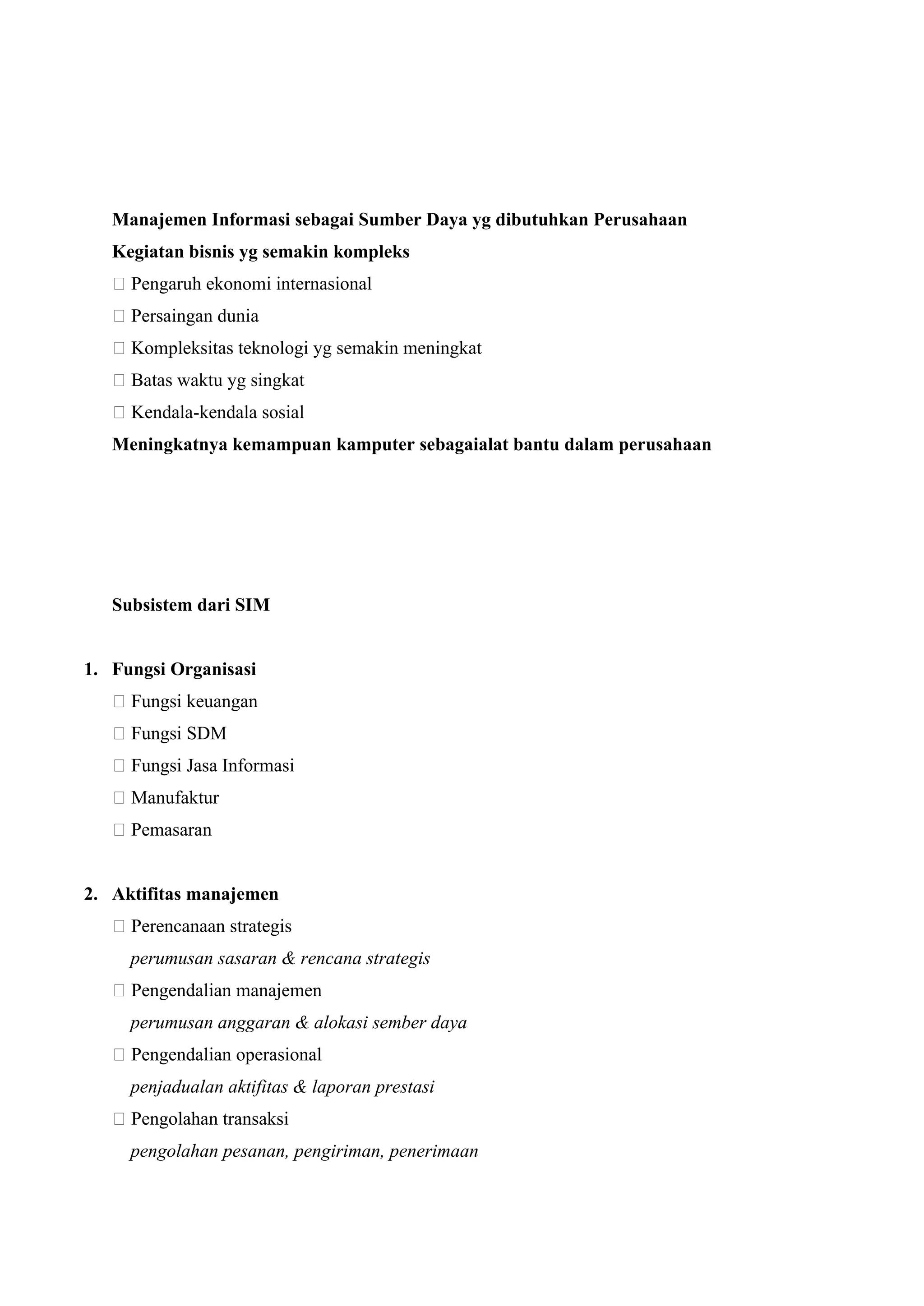 Manajemen Informasi sebagai Sumber Daya yg dibutuhkan Perusahaan
Kegiatan bisnis yg semakin kompleks
􀂅 Pengaruh ekonomi internasional
􀂅 Persaingan dunia
􀂅 Kompleksitas teknologi yg semakin meningkat
􀂅 Batas waktu yg singkat
􀂅 Kendala-kendala sosial
Meningkatnya kemampuan kamputer sebagaialat bantu dalam perusahaan
Subsistem dari SIM
1. Fungsi Organisasi
􀂄 Fungsi keuangan
􀂄 Fungsi SDM
􀂄 Fungsi Jasa Informasi
􀂄 Manufaktur
􀂄 Pemasaran
2. Aktifitas manajemen
􀂄 Perencanaan strategis
perumusan sasaran & rencana strategis
􀂄 Pengendalian manajemen
perumusan anggaran & alokasi sember daya
􀂄 Pengendalian operasional
penjadualan aktifitas & laporan prestasi
􀂄 Pengolahan transaksi
pengolahan pesanan, pengiriman, penerimaan
 