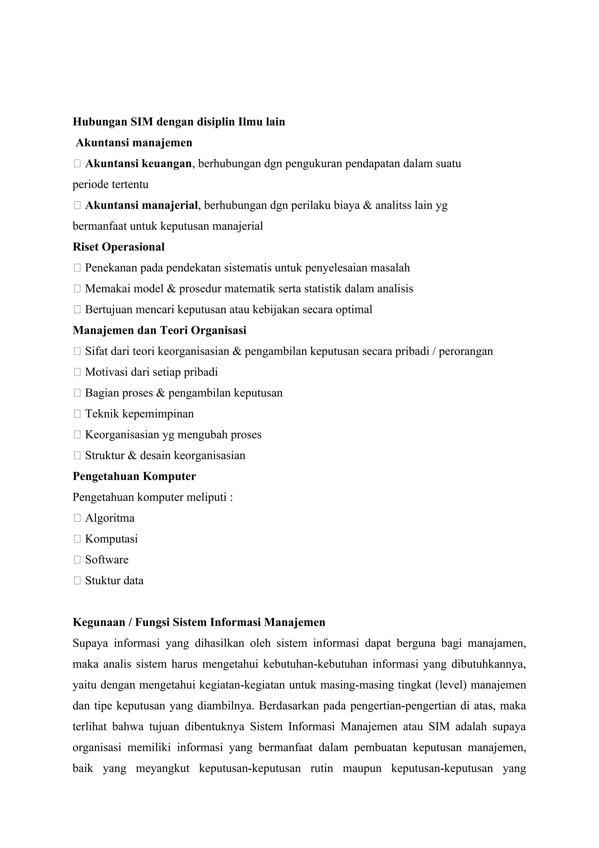 Hubungan SIM dengan disiplin Ilmu lain
Akuntansi manajemen
􀂅 Akuntansi keuangan, berhubungan dgn pengukuran pendapatan dalam suatu
periode tertentu
􀂅 Akuntansi manajerial, berhubungan dgn perilaku biaya & analitss lain yg
bermanfaat untuk keputusan manajerial
Riset Operasional
􀂅 Penekanan pada pendekatan sistematis untuk penyelesaian masalah
􀂅 Memakai model & prosedur matematik serta statistik dalam analisis
􀂅 Bertujuan mencari keputusan atau kebijakan secara optimal
Manajemen dan Teori Organisasi
􀂅 Sifat dari teori keorganisasian & pengambilan keputusan secara pribadi / perorangan
􀂅 Motivasi dari setiap pribadi
􀂅 Bagian proses & pengambilan keputusan
􀂅 Teknik kepemimpinan
􀂅 Keorganisasian yg mengubah proses
􀂅 Struktur & desain keorganisasian
Pengetahuan Komputer
Pengetahuan komputer meliputi :
􀂅 Algoritma
􀂅 Komputasi
􀂅 Software
􀂅 Stuktur data
Kegunaan / Fungsi Sistem Informasi Manajemen
Supaya informasi yang dihasilkan oleh sistem informasi dapat berguna bagi manajamen,
maka analis sistem harus mengetahui kebutuhan-kebutuhan informasi yang dibutuhkannya,
yaitu dengan mengetahui kegiatan-kegiatan untuk masing-masing tingkat (level) manajemen
dan tipe keputusan yang diambilnya. Berdasarkan pada pengertian-pengertian di atas, maka
terlihat bahwa tujuan dibentuknya Sistem Informasi Manajemen atau SIM adalah supaya
organisasi memiliki informasi yang bermanfaat dalam pembuatan keputusan manajemen,
baik yang meyangkut keputusan-keputusan rutin maupun keputusan-keputusan yang
 