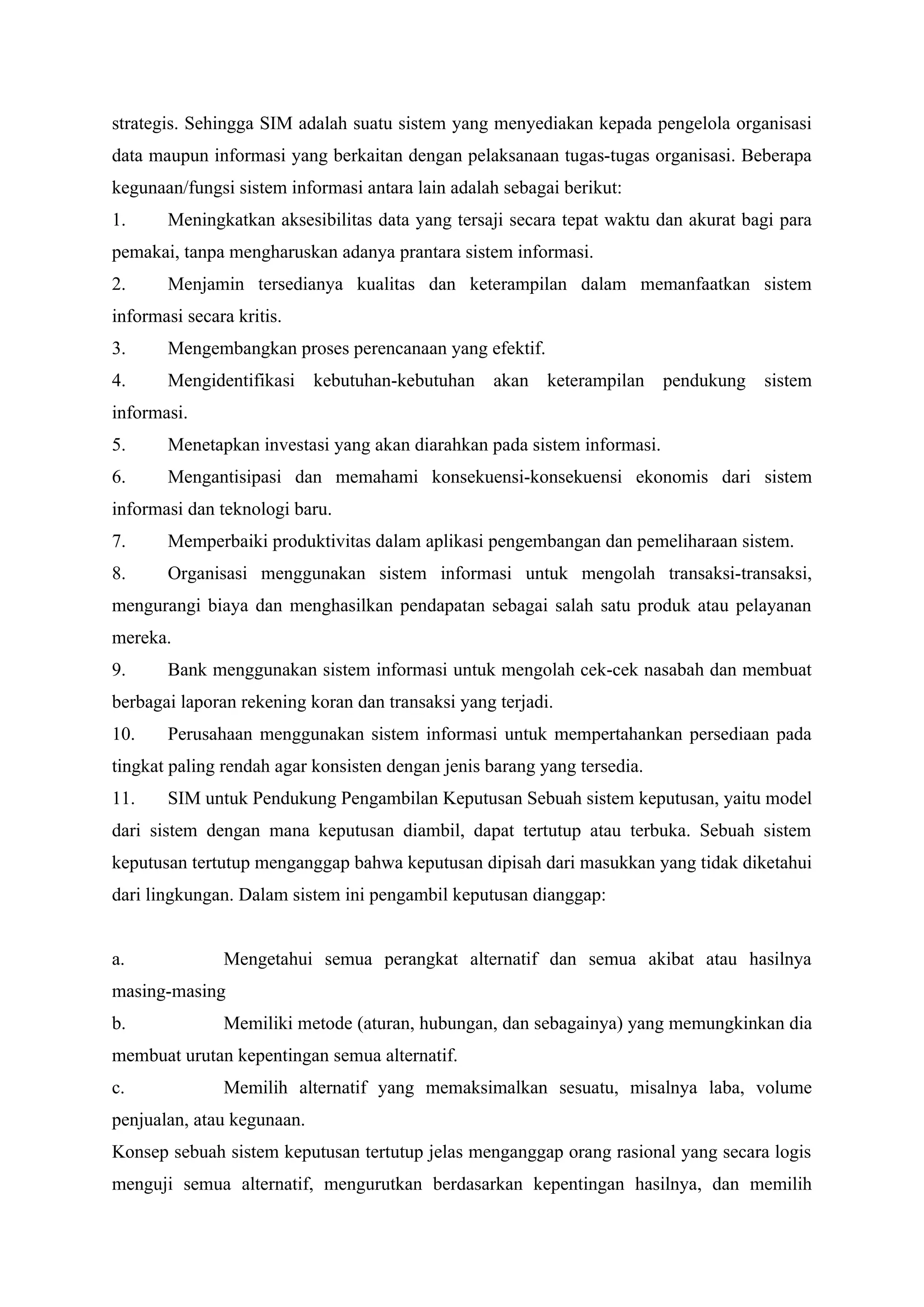 strategis. Sehingga SIM adalah suatu sistem yang menyediakan kepada pengelola organisasi
data maupun informasi yang berkaitan dengan pelaksanaan tugas-tugas organisasi. Beberapa
kegunaan/fungsi sistem informasi antara lain adalah sebagai berikut:
1. Meningkatkan aksesibilitas data yang tersaji secara tepat waktu dan akurat bagi para
pemakai, tanpa mengharuskan adanya prantara sistem informasi.
2. Menjamin tersedianya kualitas dan keterampilan dalam memanfaatkan sistem
informasi secara kritis.
3. Mengembangkan proses perencanaan yang efektif.
4. Mengidentifikasi kebutuhan-kebutuhan akan keterampilan pendukung sistem
informasi.
5. Menetapkan investasi yang akan diarahkan pada sistem informasi.
6. Mengantisipasi dan memahami konsekuensi-konsekuensi ekonomis dari sistem
informasi dan teknologi baru.
7. Memperbaiki produktivitas dalam aplikasi pengembangan dan pemeliharaan sistem.
8. Organisasi menggunakan sistem informasi untuk mengolah transaksi-transaksi,
mengurangi biaya dan menghasilkan pendapatan sebagai salah satu produk atau pelayanan
mereka.
9. Bank menggunakan sistem informasi untuk mengolah cek-cek nasabah dan membuat
berbagai laporan rekening koran dan transaksi yang terjadi.
10. Perusahaan menggunakan sistem informasi untuk mempertahankan persediaan pada
tingkat paling rendah agar konsisten dengan jenis barang yang tersedia.
11. SIM untuk Pendukung Pengambilan Keputusan Sebuah sistem keputusan, yaitu model
dari sistem dengan mana keputusan diambil, dapat tertutup atau terbuka. Sebuah sistem
keputusan tertutup menganggap bahwa keputusan dipisah dari masukkan yang tidak diketahui
dari lingkungan. Dalam sistem ini pengambil keputusan dianggap:
a. Mengetahui semua perangkat alternatif dan semua akibat atau hasilnya
masing-masing
b. Memiliki metode (aturan, hubungan, dan sebagainya) yang memungkinkan dia
membuat urutan kepentingan semua alternatif.
c. Memilih alternatif yang memaksimalkan sesuatu, misalnya laba, volume
penjualan, atau kegunaan.
Konsep sebuah sistem keputusan tertutup jelas menganggap orang rasional yang secara logis
menguji semua alternatif, mengurutkan berdasarkan kepentingan hasilnya, dan memilih
 