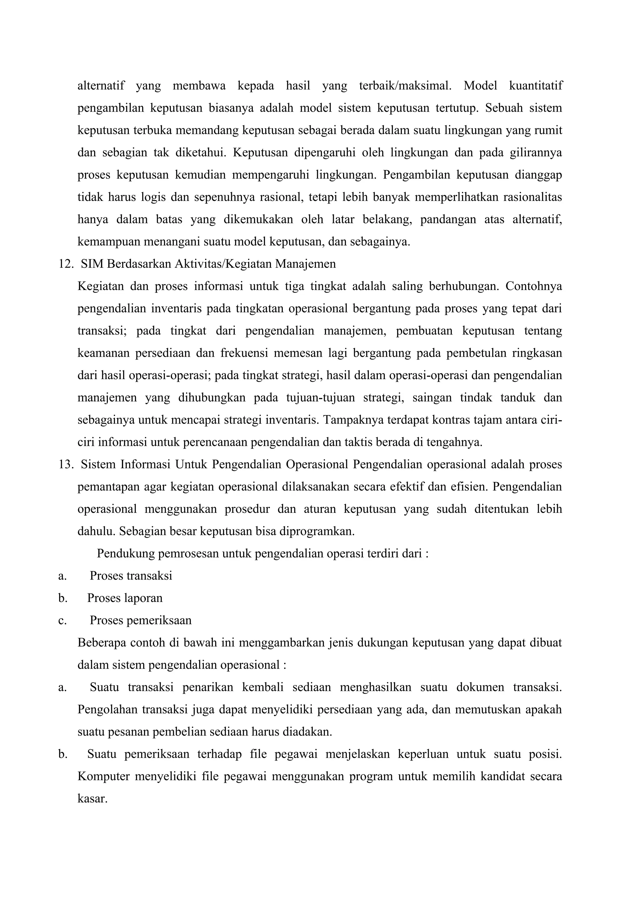 alternatif yang membawa kepada hasil yang terbaik/maksimal. Model kuantitatif
pengambilan keputusan biasanya adalah model sistem keputusan tertutup. Sebuah sistem
keputusan terbuka memandang keputusan sebagai berada dalam suatu lingkungan yang rumit
dan sebagian tak diketahui. Keputusan dipengaruhi oleh lingkungan dan pada gilirannya
proses keputusan kemudian mempengaruhi lingkungan. Pengambilan keputusan dianggap
tidak harus logis dan sepenuhnya rasional, tetapi lebih banyak memperlihatkan rasionalitas
hanya dalam batas yang dikemukakan oleh latar belakang, pandangan atas alternatif,
kemampuan menangani suatu model keputusan, dan sebagainya.
12. SIM Berdasarkan Aktivitas/Kegiatan Manajemen
Kegiatan dan proses informasi untuk tiga tingkat adalah saling berhubungan. Contohnya
pengendalian inventaris pada tingkatan operasional bergantung pada proses yang tepat dari
transaksi; pada tingkat dari pengendalian manajemen, pembuatan keputusan tentang
keamanan persediaan dan frekuensi memesan lagi bergantung pada pembetulan ringkasan
dari hasil operasi-operasi; pada tingkat strategi, hasil dalam operasi-operasi dan pengendalian
manajemen yang dihubungkan pada tujuan-tujuan strategi, saingan tindak tanduk dan
sebagainya untuk mencapai strategi inventaris. Tampaknya terdapat kontras tajam antara ciri-
ciri informasi untuk perencanaan pengendalian dan taktis berada di tengahnya.
13. Sistem Informasi Untuk Pengendalian Operasional Pengendalian operasional adalah proses
pemantapan agar kegiatan operasional dilaksanakan secara efektif dan efisien. Pengendalian
operasional menggunakan prosedur dan aturan keputusan yang sudah ditentukan lebih
dahulu. Sebagian besar keputusan bisa diprogramkan.
Pendukung pemrosesan untuk pengendalian operasi terdiri dari :
a. Proses transaksi
b. Proses laporan
c. Proses pemeriksaan
Beberapa contoh di bawah ini menggambarkan jenis dukungan keputusan yang dapat dibuat
dalam sistem pengendalian operasional :
a. Suatu transaksi penarikan kembali sediaan menghasilkan suatu dokumen transaksi.
Pengolahan transaksi juga dapat menyelidiki persediaan yang ada, dan memutuskan apakah
suatu pesanan pembelian sediaan harus diadakan.
b. Suatu pemeriksaan terhadap file pegawai menjelaskan keperluan untuk suatu posisi.
Komputer menyelidiki file pegawai menggunakan program untuk memilih kandidat secara
kasar.
 