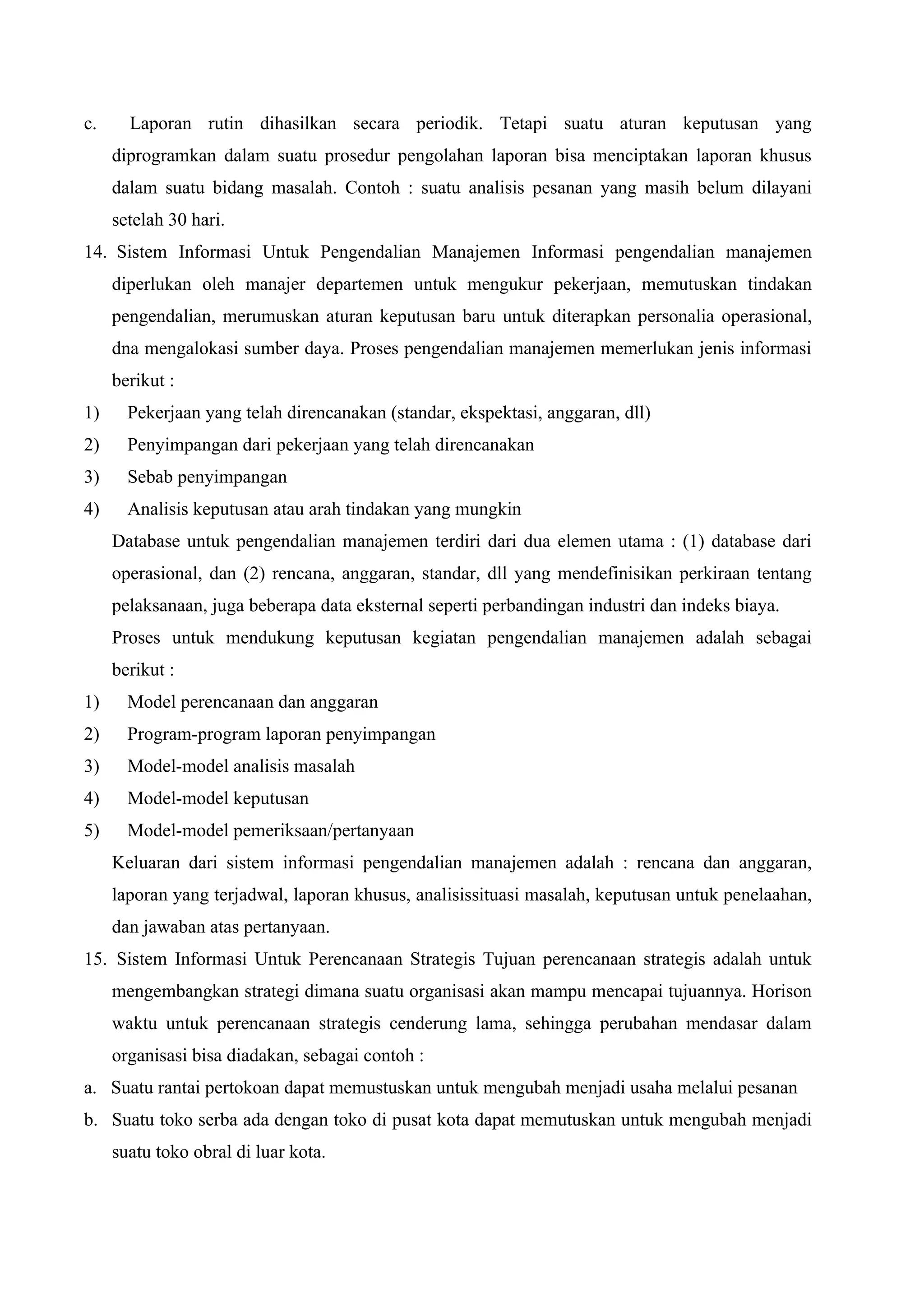 c. Laporan rutin dihasilkan secara periodik. Tetapi suatu aturan keputusan yang
diprogramkan dalam suatu prosedur pengolahan laporan bisa menciptakan laporan khusus
dalam suatu bidang masalah. Contoh : suatu analisis pesanan yang masih belum dilayani
setelah 30 hari.
14. Sistem Informasi Untuk Pengendalian Manajemen Informasi pengendalian manajemen
diperlukan oleh manajer departemen untuk mengukur pekerjaan, memutuskan tindakan
pengendalian, merumuskan aturan keputusan baru untuk diterapkan personalia operasional,
dna mengalokasi sumber daya. Proses pengendalian manajemen memerlukan jenis informasi
berikut :
1) Pekerjaan yang telah direncanakan (standar, ekspektasi, anggaran, dll)
2) Penyimpangan dari pekerjaan yang telah direncanakan
3) Sebab penyimpangan
4) Analisis keputusan atau arah tindakan yang mungkin
Database untuk pengendalian manajemen terdiri dari dua elemen utama : (1) database dari
operasional, dan (2) rencana, anggaran, standar, dll yang mendefinisikan perkiraan tentang
pelaksanaan, juga beberapa data eksternal seperti perbandingan industri dan indeks biaya.
Proses untuk mendukung keputusan kegiatan pengendalian manajemen adalah sebagai
berikut :
1) Model perencanaan dan anggaran
2) Program-program laporan penyimpangan
3) Model-model analisis masalah
4) Model-model keputusan
5) Model-model pemeriksaan/pertanyaan
Keluaran dari sistem informasi pengendalian manajemen adalah : rencana dan anggaran,
laporan yang terjadwal, laporan khusus, analisissituasi masalah, keputusan untuk penelaahan,
dan jawaban atas pertanyaan.
15. Sistem Informasi Untuk Perencanaan Strategis Tujuan perencanaan strategis adalah untuk
mengembangkan strategi dimana suatu organisasi akan mampu mencapai tujuannya. Horison
waktu untuk perencanaan strategis cenderung lama, sehingga perubahan mendasar dalam
organisasi bisa diadakan, sebagai contoh :
a. Suatu rantai pertokoan dapat memustuskan untuk mengubah menjadi usaha melalui pesanan
b. Suatu toko serba ada dengan toko di pusat kota dapat memutuskan untuk mengubah menjadi
suatu toko obral di luar kota.
 