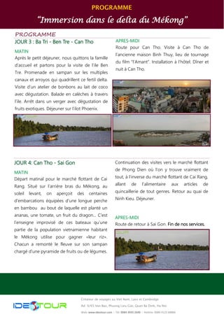 PROGRAMME
“Immersion dans le delta du Mékong”
PROGRAMME
JOUR 3 : Ba Tri - Ben Tre - Can Tho
MATIN
Après le petit déjeuner, nous quittons la famille
d’accueil et partons pour la visite de l’ile Ben
Tre. Promenade en sampan sur les multiples
canaux et arroyos qui quadrillent ce fertil delta.
Visite d’un atelier de bonbons au lait de coco
avec dégustation. Balade en calèches à travers
l’ile. Arrêt dans un verger avec dégustation de
fruits exotiques. Déjeuner sur l’ilot Phoenix.
APRES-MIDI
Route pour Can Tho. Visite à Can Tho de
l’ancienne maison Binh Thuy, lieu de tournage
du film “l’Amant”. Installation à l’hôtel. Dîner et
nuit à Can Tho.
JOUR 4: Can Tho - Sai Gon
MATIN
Départ matinal pour le marché flottant de Cai
Rang. Situé sur l’arrière bras du Mékong, au
soleil levant, on aperçoit des centaines
d'embarcations équipées d'une longue perche
en bambou au bout de laquelle est planté un
ananas, une tomate, un fruit du dragon... C'est
l’enseigne improvisé de ces bateaux qu’une
partie de la population vietnamienne habitant
le Mékong utilise pour gagner «leur riz».
Chacun a remonté le fleuve sur son sampan
chargé d'une pyramide de fruits ou de légumes.
Continuation des visites vers le marché flottant
de Phong Dien où l’on y trouve vraiment de
tout, à l’inverse du marché flottant de Cai Rang,
allant de l’alimentaire aux articles de
quincaillerie de tout genres. Retour au quai de
Ninh Kieu. Déjeuner.
APRES-MIDI
Route de retour à Sai Gon. Fin de nos services.
Créateur de voyages au Viet Nam, Laos et Cambodge
Ad: 9/65 Van Bao, Phuong Lieu Giai, Quan Ba Dinh, Ha Noi
Web: www.ideotour.com ǀ Tél: 0084 3935 2690 ǀ Hotline: 0084 9123 68866
 