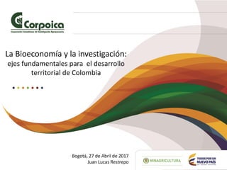 La Bioeconomía y la investigación:
ejes fundamentales para el desarrollo
territorial de Colombia
Bogotá, 27 de Abril de 2017
Juan Lucas Restrepo
 