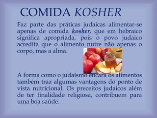 
Faz parte das práticas judaicas alimentar-se
apenas de comida kosher, que em hebraico
significa apropriada, pois o povo judaico
acredita que o alimento nutre não apenas o
corpo, mas a alma.
A forma como o judaísmo encara os alimentos
também traz algumas vantagens do ponto de
vista nutricional. Os preceitos judaicos além
de ter finalidade religiosa, contribuem para
uma boa saúde.
COMIDA KOSHER
 