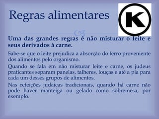Uma das grandes regras é não misturar o leite e
seus derivados à carne.
Sabe-se que o leite prejudica a absorção do ferro proveniente
dos alimentos pelo organismo.
Quando se fala em não misturar leite e carne, os judeus
praticantes separam panelas, talheres, louças e até a pia para
cada um desses grupos de alimentos.
Nas refeições judaicas tradicionais, quando há carne não
pode haver manteiga ou gelado como sobremesa, por
exemplo.
Regras alimentares
 