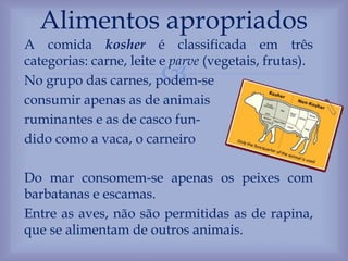 
A comida kosher é classificada em três
categorias: carne, leite e parve (vegetais, frutas).
No grupo das carnes, podem-se
consumir apenas as de animais
ruminantes e as de casco fun-
dido como a vaca, o carneiro
Do mar consomem-se apenas os peixes com
barbatanas e escamas.
Entre as aves, não são permitidas as de rapina,
que se alimentam de outros animais.
Alimentos apropriados
 