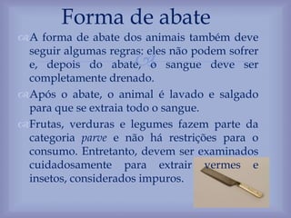 
A forma de abate dos animais também deve
seguir algumas regras: eles não podem sofrer
e, depois do abate, o sangue deve ser
completamente drenado.
Após o abate, o animal é lavado e salgado
para que se extraia todo o sangue.
Frutas, verduras e legumes fazem parte da
categoria parve e não há restrições para o
consumo. Entretanto, devem ser examinados
cuidadosamente para extrair vermes e
insetos, considerados impuros.
Forma de abate
 