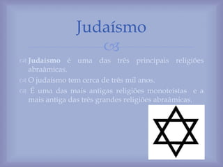 
 Judaísmo é uma das três principais religiões
abraâmicas.
 O judaísmo tem cerca de três mil anos.
 É uma das mais antigas religiões monoteístas e a
mais antiga das três grandes religiões abraâmicas.
Judaísmo
 