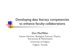 Developing data literacy competencies 
to enhance faculty collaborations 
Don MacMillan 
Liaison Librarian, Biological Sciences, Physics, 
Astronomy & Mathematics 
University of Calgary 
Calgary, Canada 
 