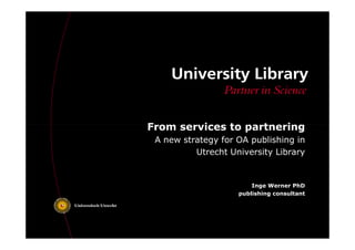 From services ttoo ppaarrttnneerriinngg 
A new strategy for OA publishing in 
Utrecht University Library 
Inge Werner PhD 
publishing consultant 
 