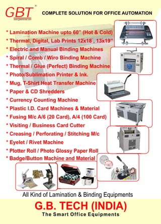 * Plotter Roll / Photo Glossy Paper Roll
* Badge/Button Machine and Material CHE (IT
N
.
D
B
I
.
A)
G
* *I DH EL
COMPLETE SOLUTION FOR OFFICE AUTOMATION
’’ ’’ ’’
GBTwww.gbtechindia.com
R
GBTwww.gbtechindia.com
R
 